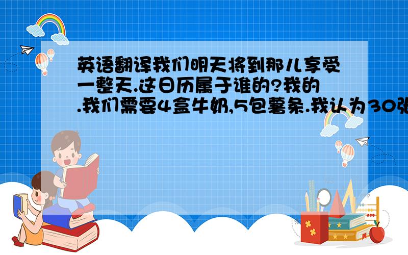 英语翻译我们明天将到那儿享受一整天.这日历属于谁的?我的.我们需要4盒牛奶,5包薯条.我认为30张椅子就够了.