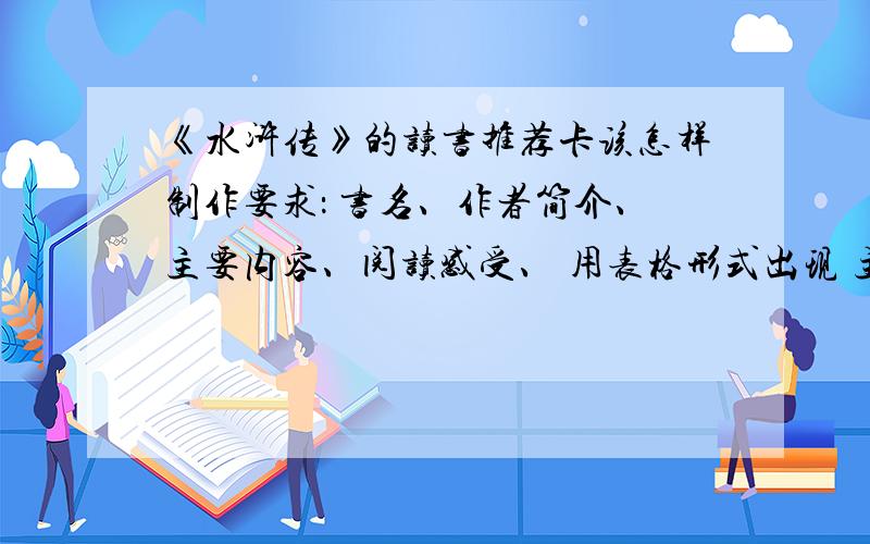 《水浒传》的读书推荐卡该怎样制作要求： 书名、作者简介、主要内容、阅读感受、 用表格形式出现 主要人物相关的故事情节、妙语佳句 内容要简明扼要 条理清楚 大小自己定 内容不需要