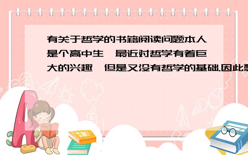 有关于哲学的书籍阅读问题本人是个高中生,最近对哲学有着巨大的兴趣,但是又没有哲学的基础.因此想询问一下相关问题.1.是否应该专门看关于哲学的一个分支的书?2.刚开始我应该看哪些书