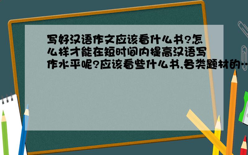 写好汉语作文应该看什么书?怎么样才能在短时间内提高汉语写作水平呢?应该看些什么书,各类题材的……各位大侠帮帮忙吧~