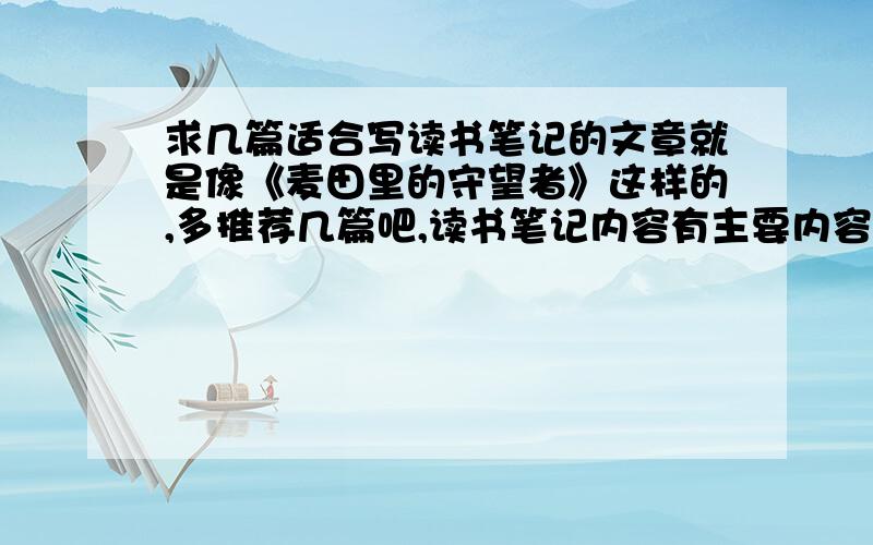 求几篇适合写读书笔记的文章就是像《麦田里的守望者》这样的,多推荐几篇吧,读书笔记内容有主要内容、精彩语句摘抄、个人感悟三项,三方面都好写就行,如果能把文章发上来就最好,要是