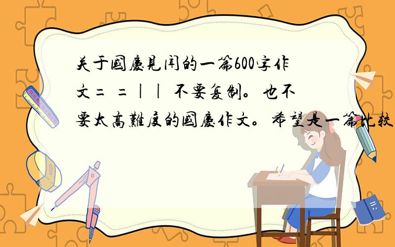 关于国庆见闻的一篇600字作文= =|| 不要复制。也不要太高难度的国庆作文。希望是一篇比较通俗易懂的国庆见闻。不要写阅兵式或是其他的高难度作文。会被老师发现的。不要抄复制的过来