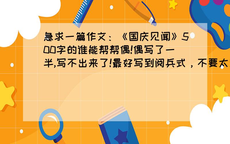 急求一篇作文：《国庆见闻》500字的谁能帮帮偶!偶写了一半,写不出来了!最好写到阅兵式，不要太深奥，是初一的作文 （写的好再加5分）贴的别人作文上的不要！