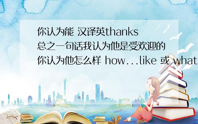 你认为能 汉译英thanks总之一句话我认为他是受欢迎的你认为他怎么样 how...like 或 what。think of