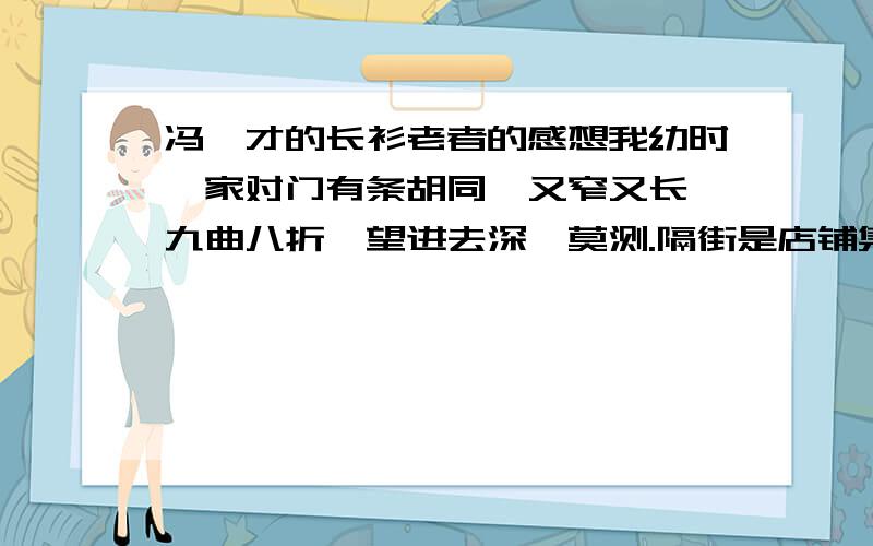 冯骥才的长衫老者的感想我幼时,家对门有条胡同,又窄又长,九曲八折,望进去深邃莫测.隔街是店铺集中的闹市,过往行人都以为这胡同通向那边闹市,是条难得的近道,便一头扎进去,弯弯转转,直