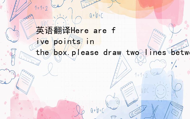 英语翻译Here are five points in the box.please draw two lines between A and C,A and D.Then draw another twe lines between E and C,E and B.At last,join B and D to gether.After you finish it,you;ll find that it looks like a ______.是个斜着的