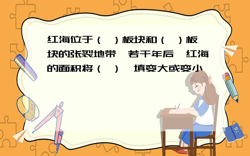 红海位于（ ）板块和（ ）板块的张裂地带,若干年后,红海的面积将（ ）【填变大或变小】