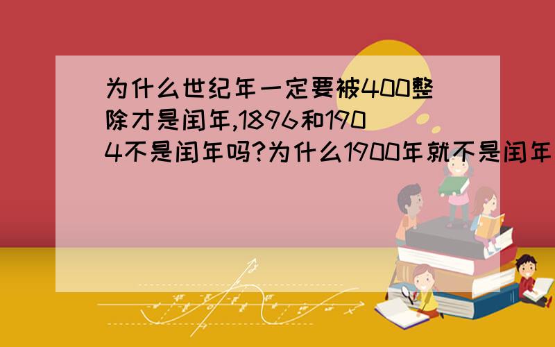 为什么世纪年一定要被400整除才是闰年,1896和1904不是闰年吗?为什么1900年就不是闰年呢?我是一个6年级的小学生最好能让我看得懂.