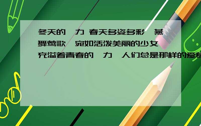 冬天的魅力 春天多姿多彩,燕舞莺歌,宛如活泼美丽的少女,充溢着青春的魅力,人们总是那样的爱慕她,向往她!而对于冬天呢,不少人则厌恶她,甚至惧怕她,说她像板着面孔的老人,冷酷无情,单调