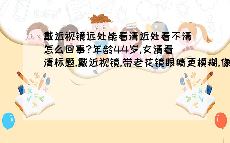 戴近视镜远处能看清近处看不清怎么回事?年龄44岁,女请看清标题,戴近视镜,带老花镜眼睛更模糊,像正常人带老花镜那样