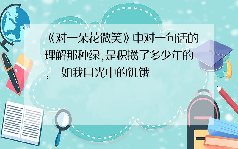 《对一朵花微笑》中对一句话的理解那种绿,是积攒了多少年的,一如我目光中的饥饿