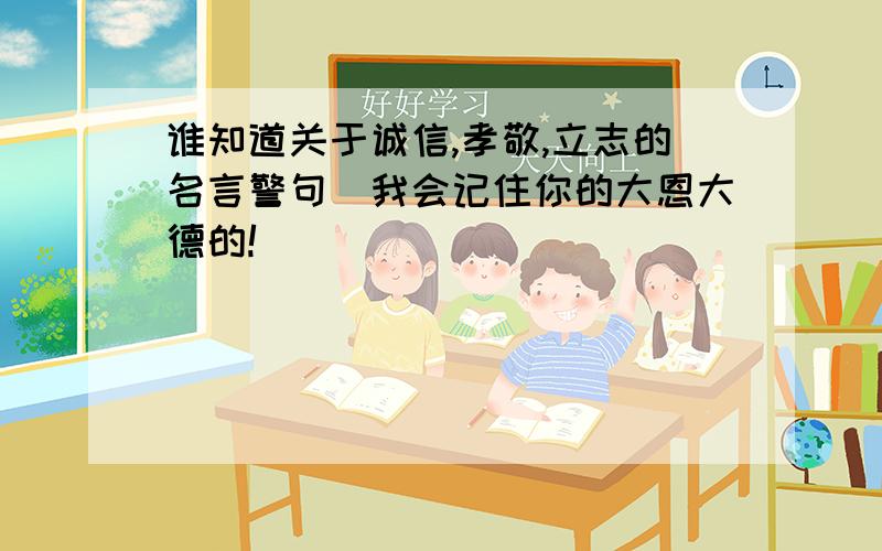 谁知道关于诚信,孝敬,立志的名言警句．我会记住你的大恩大德的!