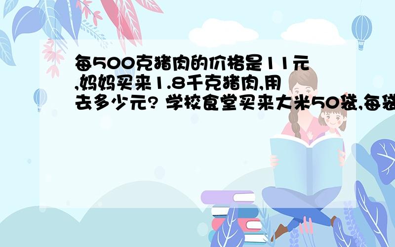 每500克猪肉的价格是11元,妈妈买来1.8千克猪肉,用去多少元? 学校食堂买来大米50袋,每袋大米重25千...每500克猪肉的价格是11元,妈妈买来1.8千克猪肉,用去多少元?学校食堂买来大米50袋,每袋大米