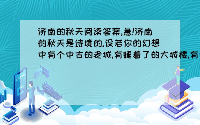 济南的秋天阅读答案,急!济南的秋天是诗境的.设若你的幻想中有个中古的老城,有睡着了的大城楼,有狭窄的古石路,有宽厚的石城墙,环城流着一道清溪,倒映着山影,岸上蹲着红袍绿裤的小妞儿.