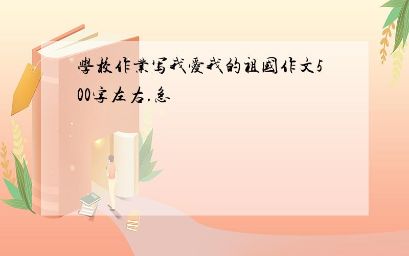 学校作业写我爱我的祖国作文500字左右.急