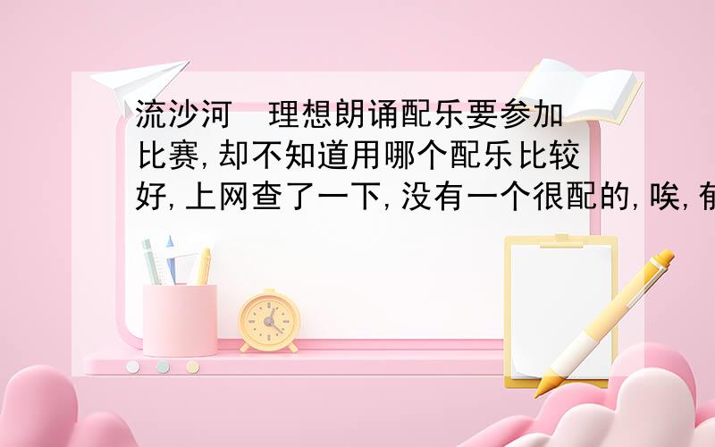 流沙河  理想朗诵配乐要参加比赛,却不知道用哪个配乐比较好,上网查了一下,没有一个很配的,唉,郁闷啊...