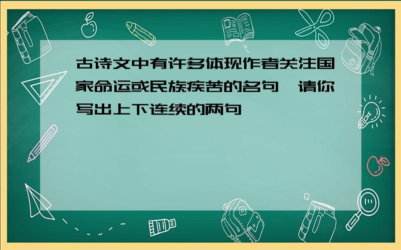 古诗文中有许多体现作者关注国家命运或民族疾苦的名句,请你写出上下连续的两句