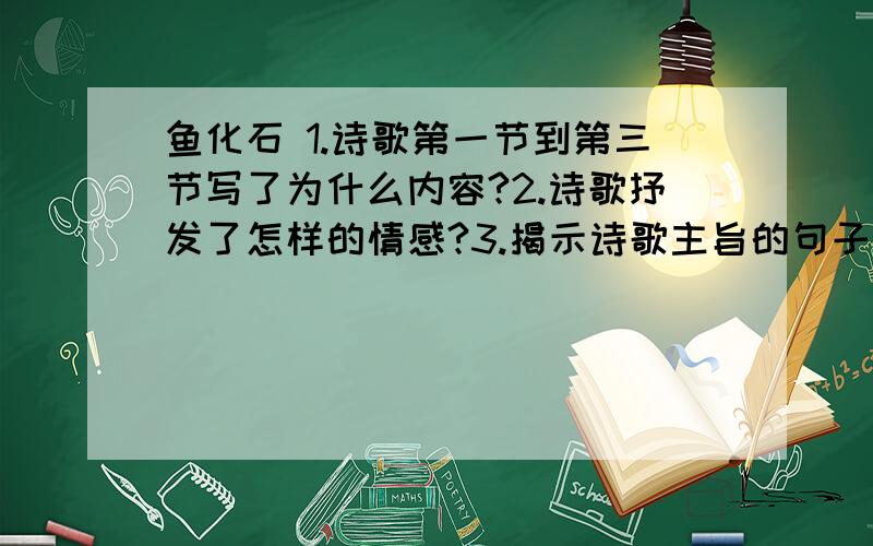 鱼化石 1.诗歌第一节到第三节写了为什么内容?2.诗歌抒发了怎样的情感?3.揭示诗歌主旨的句子是那一句?4.课文是吟诵化石的吗?对于化石,你有怎样的感情,写下来.