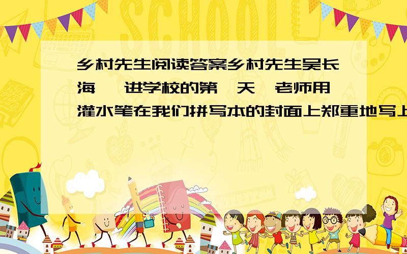 乡村先生阅读答案乡村先生吴长海　 进学校的第一天,老师用灌水笔在我们拼写本的封面上郑重地写上姓名、性别.看着平素“毛蛋”“妮子”随意称呼的我们有了正儿八经的“尊姓大名”,原