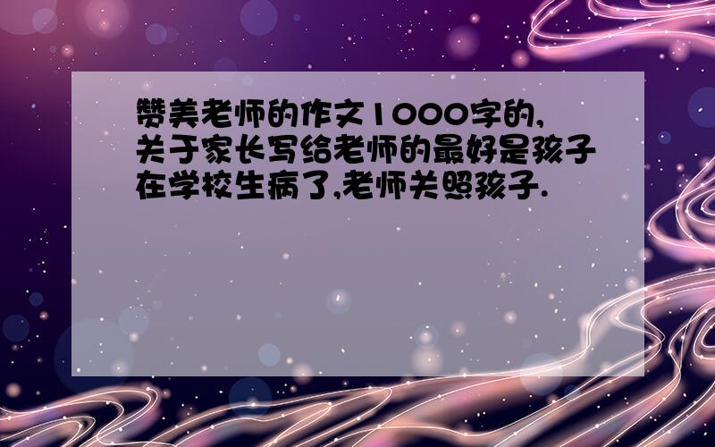 赞美老师的作文1000字的,关于家长写给老师的最好是孩子在学校生病了,老师关照孩子.