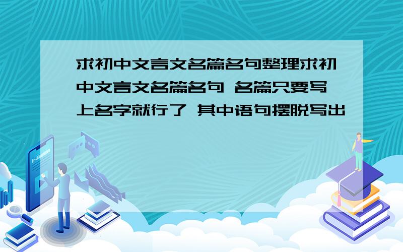 求初中文言文名篇名句整理求初中文言文名篇名句 名篇只要写上名字就行了 其中语句摆脱写出