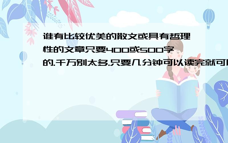 谁有比较优美的散文或具有哲理性的文章只要400或500字的.千万别太多.只要几分钟可以读完就可以.哲理性的文章不要那种好老的故事.散文别太仙境一样的