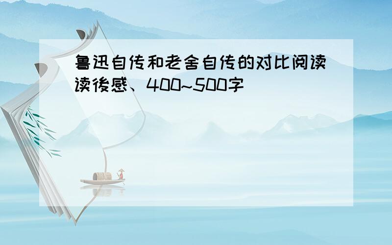 鲁迅自传和老舍自传的对比阅读读後感、400~500字