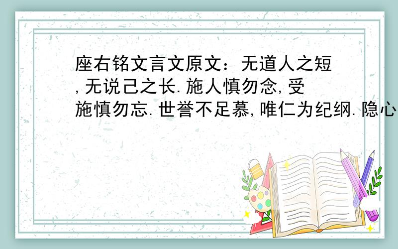 座右铭文言文原文：无道人之短,无说己之长.施人慎勿念,受施慎勿忘.世誉不足慕,唯仁为纪纲.隐心而后动,谤议庸何伤?无使名过实,守愚圣所臧.在涅贵不缁,暧暧内含光.柔弱生之徒,老氏诫刚强