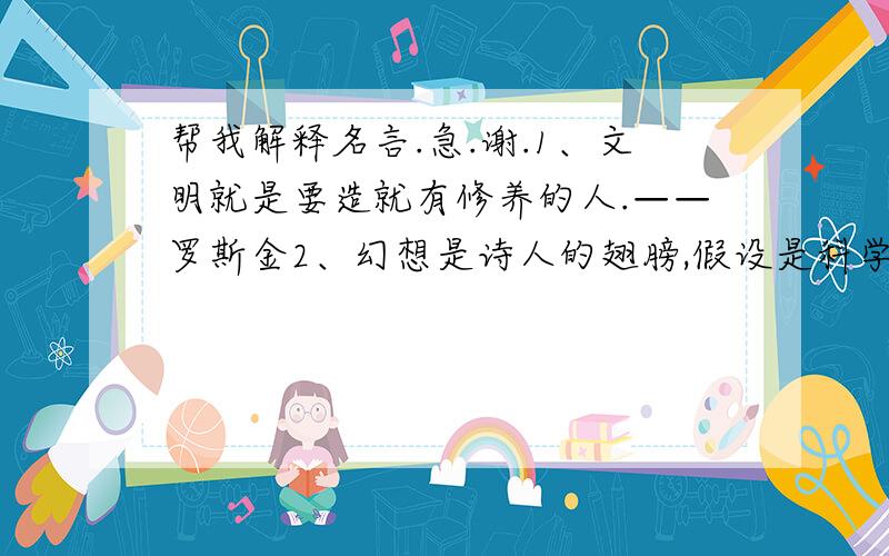 帮我解释名言.急.谢.1、文明就是要造就有修养的人.——罗斯金2、幻想是诗人的翅膀,假设是科学的天梯.——歌德3、爱好出勤奋,勤奋出天才.——郭沫若