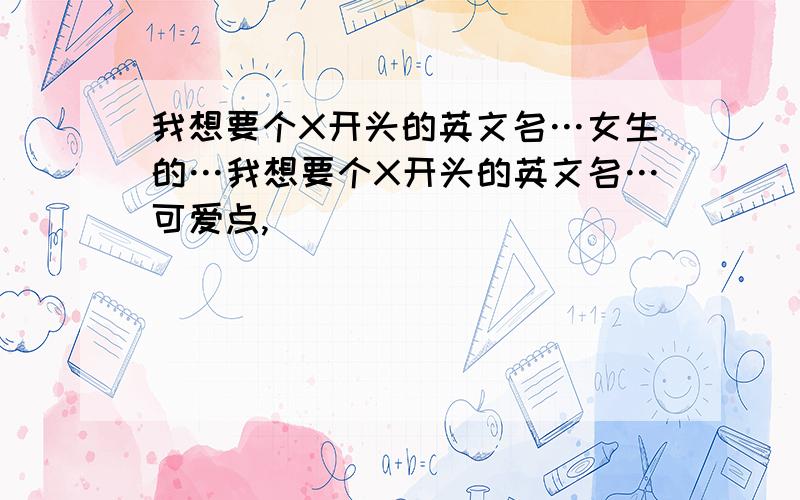 我想要个X开头的英文名…女生的…我想要个X开头的英文名…可爱点,