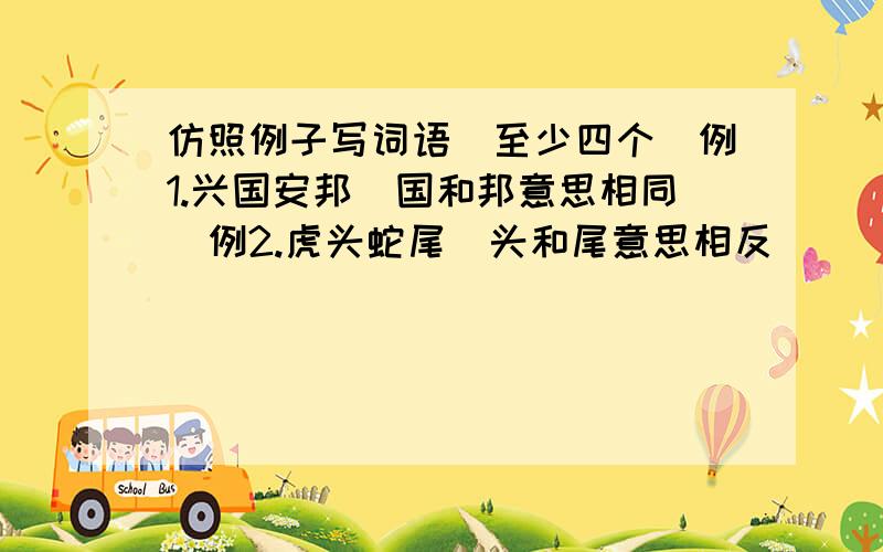 仿照例子写词语（至少四个）例1.兴国安邦（国和邦意思相同）例2.虎头蛇尾（头和尾意思相反）