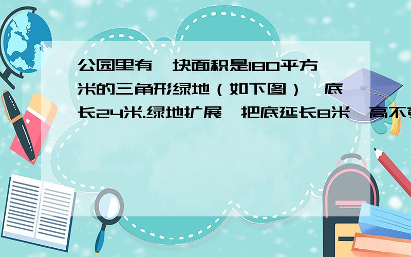 公园里有一块面积是180平方米的三角形绿地（如下图）,底长24米.绿地扩展,把底延长8米,高不变. 1.请在下图上画出扩展后的三角形绿地（只需画出示意图） 2.列式计算出扩展后三角形绿地的