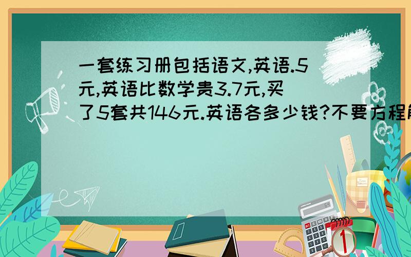 一套练习册包括语文,英语.5元,英语比数学贵3.7元,买了5套共146元.英语各多少钱?不要方程解!