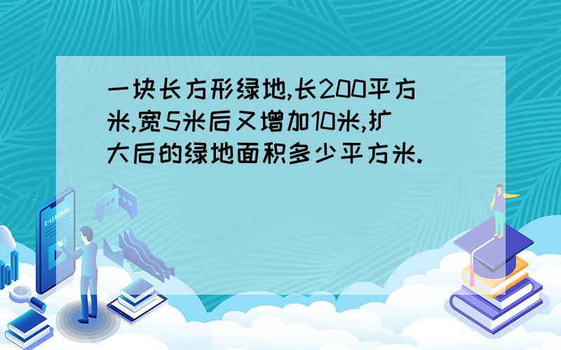 一块长方形绿地,长200平方米,宽5米后又增加10米,扩大后的绿地面积多少平方米.