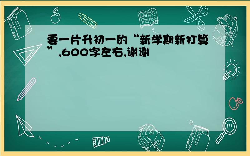 要一片升初一的“新学期新打算”,600字左右,谢谢