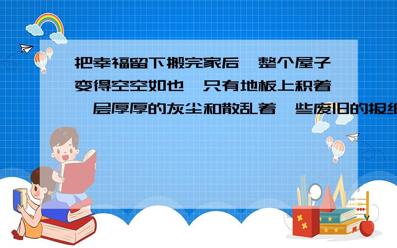 把幸福留下搬完家后,整个屋子变得空空如也,只有地板上积着一层厚厚的灰尘和散乱着一些废旧的报纸,就连平日洁净的玻璃也变得脏兮兮的.母亲站在门内,恋恋不舍地望着这间一家人居住了