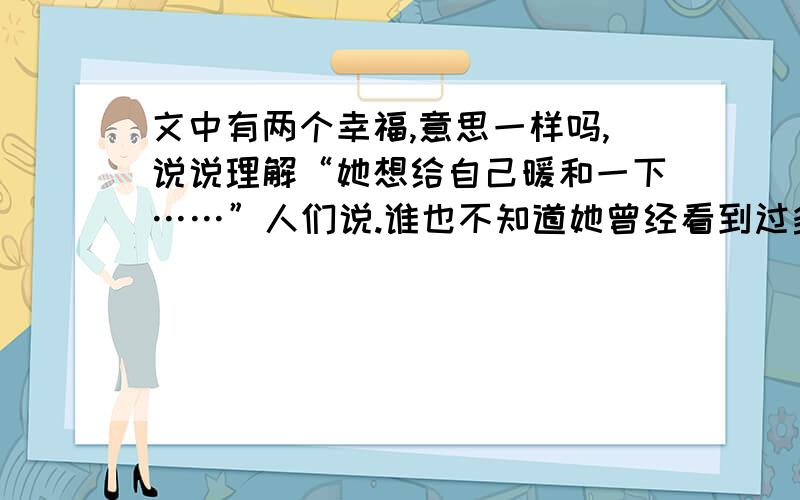 文中有两个幸福,意思一样吗,说说理解“她想给自己暖和一下……”人们说.谁也不知道她曾经看到过多么美丽的东西,她曾经多么幸福,跟着她奶奶一起走向新年的幸福中去.