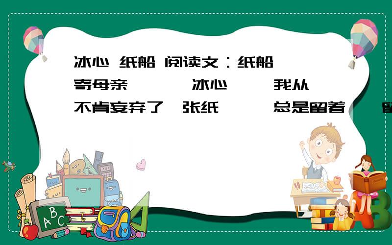 冰心 纸船 阅读文：纸船——寄母亲　 　　冰心 　　我从不肯妄弃了一张纸,　　总是留着——留着 ,　　叠成一只一只很小的船儿,　　从舟上抛下在海里.　　有的被天风吹卷到舟中的窗里,