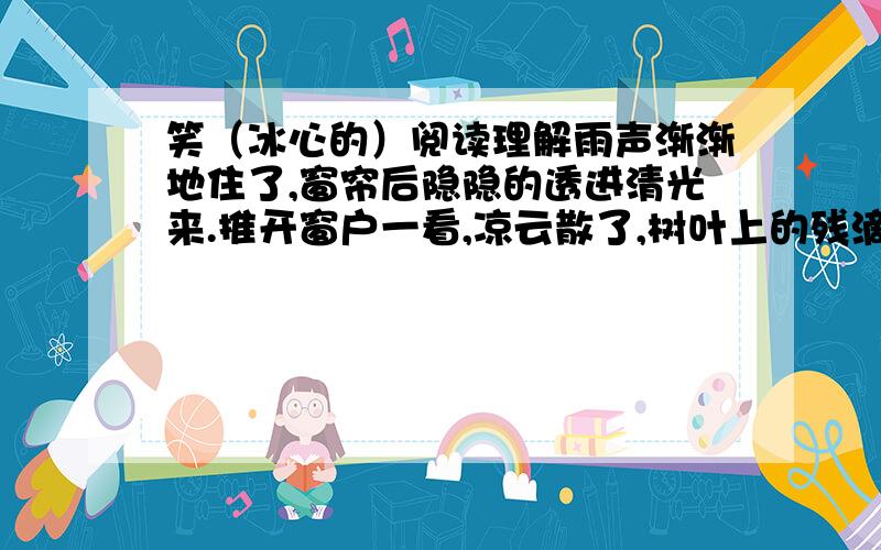 笑（冰心的）阅读理解雨声渐渐地住了,窗帘后隐隐的透进清光来.推开窗户一看,凉云散了,树叶上的残滴,映着月儿,好似荧光千点,闪闪烁烁的动着.—真没想到苦雨孤灯之后,会有这么一幅清美