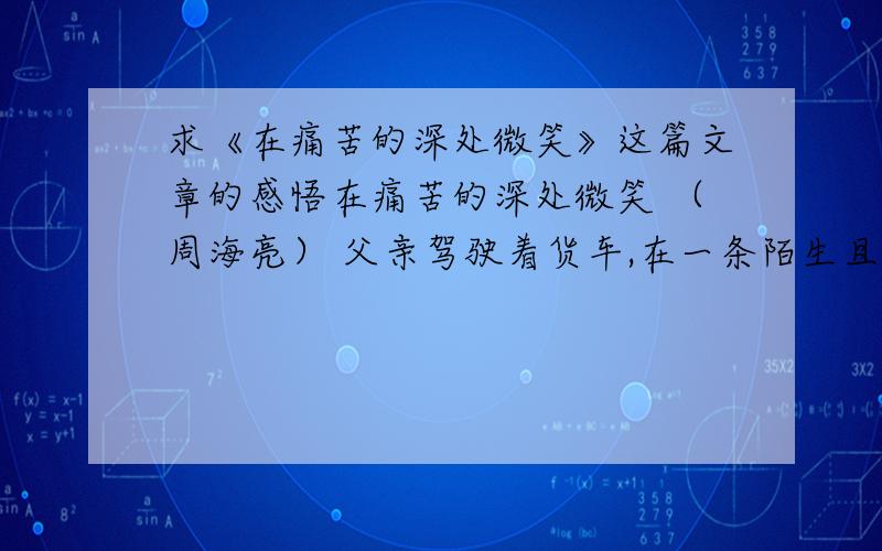 求《在痛苦的深处微笑》这篇文章的感悟在痛苦的深处微笑 （周海亮） 父亲驾驶着货车,在一条陌生且偏僻的土路上奔驰.突然货车扭起了秧歌,几近失控.他狠狠地踩下刹车,避免了一场可怕的