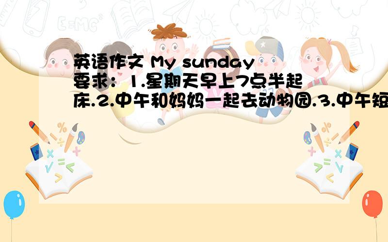 英语作文 My sunday要求：1.星期天早上7点半起床.2.中午和妈妈一起去动物园.3.中午短暂休息后去买东西.4.下午和朋友一起踢足球.5.擅长阅读,晚上看 西游漫记 (Red Star Over China)不少于50个次,语言