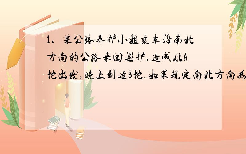 1、某公路养护小姐乘车沿南北方向的公路来回巡护,造成从A地出发,晚上到达B地.如果规定向北方向为正,当天的行驶记录如下（单位：千米）：18,-9,-7,-14,-6,13,-6,-8 问：B地在A地的什么位置?距