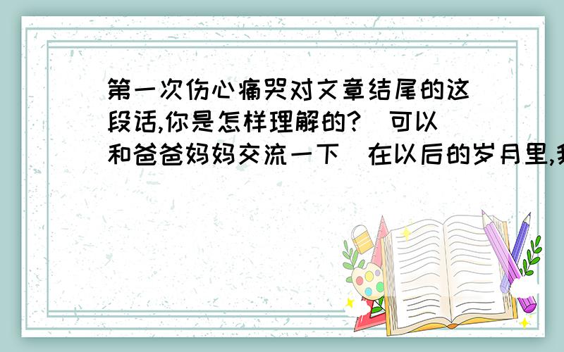 第一次伤心痛哭对文章结尾的这段话,你是怎样理解的?(可以和爸爸妈妈交流一下)在以后的岁月里,我遇到过千万倍于此的伤心事,但大都深深藏在心里,使得肝肠寸断,心身俱碎,却从未有像幼年