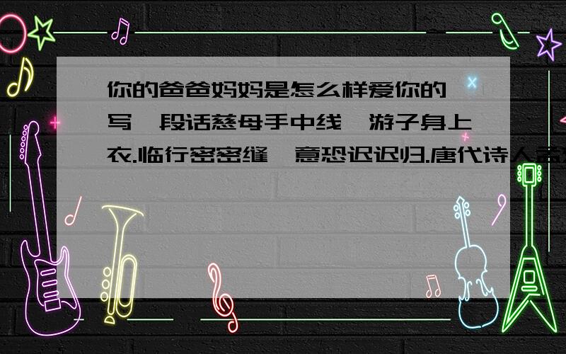 你的爸爸妈妈是怎么样爱你的,写一段话慈母手中线,游子身上衣.临行密密缝,意恐迟迟归.唐代诗人孟郊在此写了一段怀有爱意的诗.你的爸爸妈妈是这样爱你的?请你写一写.