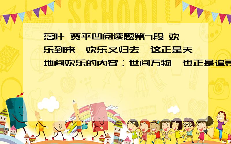 落叶 贾平凹阅读题第7段 欢乐到来,欢乐又归去,这正是天地间欢乐的内容；世间万物,也正是追寻着这个内容,而各自完成者它的存在