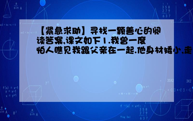 【紧急求助】寻找一颗善心的阅读答案,课文如下1.我曾一度怕人瞧见我跟父亲在一起.他身材矮小,走起路来跛得厉害,我们时常一道外出,他的手要撑在我的胳膊上才能保持身体平衡,由此引来