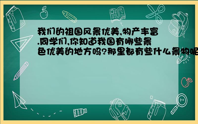 我们的祖国风景优美,物产丰富.同学们,你知道我国有哪些景色优美的地方吗?那里都有些什么景物呢?请你呜呜呜呜呜呜呜呜呜,,三点半我就要去补习了,否则我要挨打了