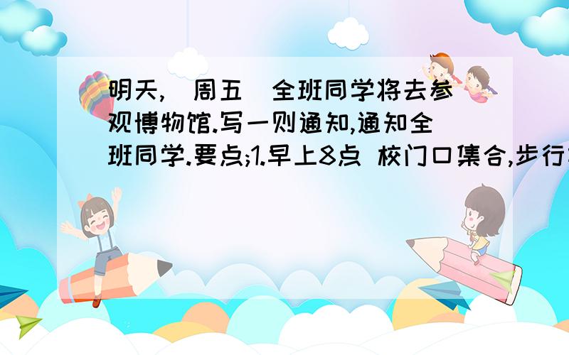 明天,(周五)全班同学将去参观博物馆.写一则通知,通知全班同学.要点;1.早上8点 校门口集合,步行前往博物馆2.下星期一交一份有关参观的报告.3.带笔和笔记本；4.参观时要认真听,仔细看并记