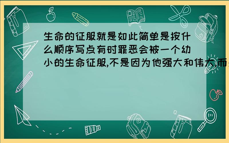 生命的征服就是如此简单是按什么顺序写点有时罪恶会被一个幼小的生命征服,不是因为他强大和伟大,而是仅仅在于他是一个需要生存权力的生命而已.生命的征服就是如此简单的意思