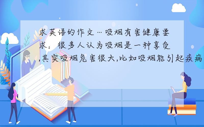 求英语的作文…吸烟有害健康要求：很多人认为吸烟是一种享受,其实吸烟危害很大,比如吸烟能引起疾病,危及他人健康、引起火灾、花费金钱等；目前越来越多的人正在尽力戒烟.